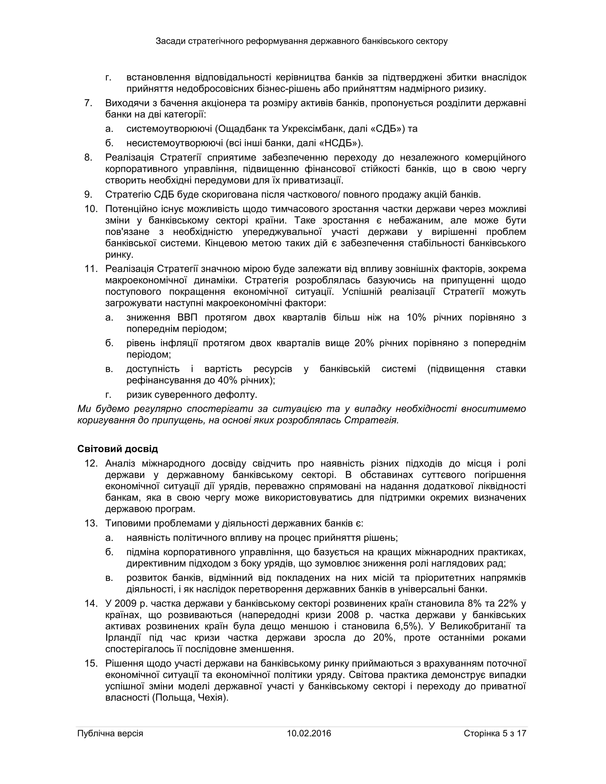 Засади стратегічного реформування державного банківського сектору
Публічна версія 10.02.2016 Сторінка 5 з 17
г. встановлення відповідальності керівництва банків за підтверджені збитки внаслідок
прийняття недобросовісних бізнес-рішень або прийняттям надмірного ризику.
7. Виходячи з бачення акціонера та розміру активів банків, пропонується розділити державні
банки на дві категорії:
а. системоутворюючі (Ощадбанк та Укрексімбанк, далі «СДБ») та
б. несистемоутворюючі (всі інші банки, далі «НСДБ»).
8. Реалізація Стратегії сприятиме забезпеченню переходу до незалежного комерційного
корпоративного управління, підвищенню фінансової стійкості банків, що в свою чергу
створить необхідні передумови для їх приватизації.
9. Стратегію СДБ буде скоригована після часткового/ повного продажу акцій банків.
10. Потенційно існує можливість щодо тимчасового зростання частки держави через можливі
зміни у банківському секторі країни. Таке зростання є небажаним, але може бути
пов'язане з необхідністю упереджувальної участі держави у вирішенні проблем
банківської системи. Кінцевою метою таких дій є забезпечення стабільності банківського
ринку.
11. Реалізація Стратегії значною мірою буде залежати від впливу зовнішніх факторів, зокрема
макроекономічної динаміки. Стратегія розроблялась базуючись на припущенні щодо
поступового покращення економічної ситуації. Успішній реалізації Стратегії можуть
загрожувати наступні макроекономічні фактори:
а. зниження ВВП протягом двох кварталів більш ніж на 10% річних порівняно з
попереднім періодом;
б. рівень інфляції протягом двох кварталів вище 20% річних порівняно з попереднім
періодом;
в. доступність і вартість ресурсів у банківській системі (підвищення ставки
рефінансування до 40% річних);
г. ризик суверенного дефолту.
Ми будемо регулярно спостерігати за ситуацією та у випадку необхідності вноситимемо
коригування до припущень, на основі яких розроблялась Стратегія.
Світовий досвід
12. Аналіз міжнародного досвіду свідчить про наявність різних підходів до місця і ролі
держави у державному банківському секторі. В обставинах суттєвого погіршення
економічної ситуації дії урядів, переважно спрямовані на надання додаткової ліквідності
банкам, яка в свою чергу може використовуватись для підтримки окремих визначених
державою програм.
13. Типовими проблемами у діяльності державних банків є:
а. наявність політичного впливу на процес прийняття рішень;
б. підміна корпоративного управління, що базується на кращих міжнародних практиках,
директивним підходом з боку урядів, що зумовлює зниження ролі наглядових рад;
в. розвиток банків, відмінний від покладених на них місій та пріоритетних напрямків
діяльності, і як наслідок перетворення державних банків в універсальні банки.
14. У 2009 р. частка держави у банківському секторі розвинених країн становила 8% та 22% у
країнах, що розвиваються (напередодні кризи 2008 р. частка держави у банківських
активах розвинених країн була дещо меншою і становила 6,5%). У Великобританії та
Ірландії під час кризи частка держави зросла до 20%, проте останніми роками
спостерігалось її послідовне зменшення.
15. Рішення щодо участі держави на банківському ринку приймаються з врахуванням поточної
економічної ситуації та економічної політики уряду. Світова практика демонструє випадки
успішної зміни моделі державної участі у банківському секторі і переходу до приватної
власності (Польща, Чехія).
 