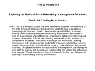 Title & Description Exploring the Merits of Social Networking in Management Education. Event:  SoB Teaching Better Seminar  MANT 339,  is a third year course that aims to build the students' understanding of the area of Human Resources Development. Students have to complete a group project that aims to develop their knowledge and skills in analysing training needs and developing relevant training interventions. The course is built on the principles of adult learning - encouraging collaborative learning and students taking control of their own learning. A research project was set up in collaboration with HEDC to examine a prototype of a Networked Learning Environment to try and encourage students to engage in collaborative learning around the group project and to facilitate ongoing contact between lecturer and students. This presentation will discuss what we did and present our findings on how both the lecturer and the students responded to and utilised the Networked Learning site. We will also discuss the implications for further use of networked learning in the university learning environment. 