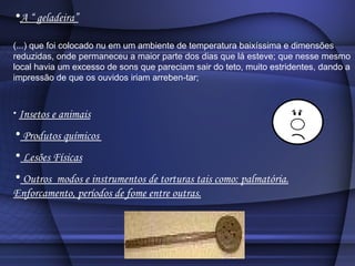A “ geladeira” (...) que foi colocado nu em um ambiente de temperatura baixíssima e dimensões reduzidas, onde permaneceu a maior parte dos dias que lá esteve; que nesse mesmo local havia um excesso de sons que pareciam sair do teto, muito estridentes, dando a impressão de que os ouvidos iriam arreben­tar;  Insetos e animais Produtos químicos  Lesões Físicas Outros  modos e instrumentos de torturas tais como: palmatória. Enforcamento, períodos de fome entre outras. 