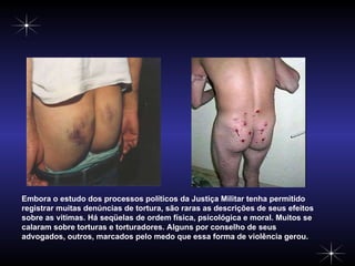 Embora o estudo dos processos políticos da Justiça Militar tenha permitido registrar muitas denúncias de tortura, são raras as descrições de seus efeitos sobre as vitimas. Há seqüelas de ordem física, psicológica e moral. Muitos se calaram sobre torturas e torturadores. Alguns por conselho de seus advogados, outros, marcados pelo medo que essa forma de violência gerou. 