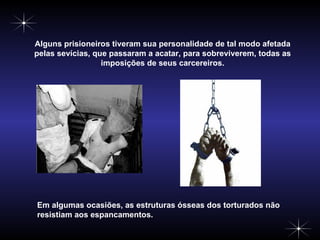 Alguns prisioneiros tiveram sua personalidade de tal modo afetada pelas sevícias, que passaram a acatar, para sobreviverem, todas as imposições de seus carcereiros. Em algumas ocasiões, as estruturas ósseas dos torturados não resistiam aos espancamentos. 