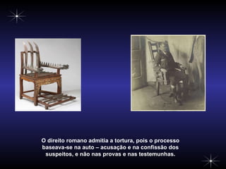 O direito romano admitia a tortura, pois o processo baseava-se na auto – acusação e na confissão dos suspeitos, e não nas provas e nas testemunhas. 