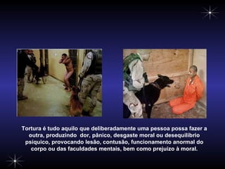Tortura é tudo aquilo que deliberadamente uma pessoa possa fazer a outra, produzindo  dor, pânico, desgaste moral ou desequilíbrio psíquico, provocando lesão, contusão, funcionamento anormal do corpo ou das faculdades mentais, bem como prejuízo à moral. 