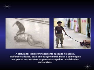 A tortura foi indiscriminadamente aplicada no Brasil, indiferente a idade, sexo ou situação moral, física e psicológica em que se encontravam as pessoas suspeitas de atividades subversivas. 