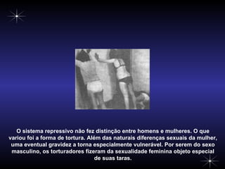O sistema repressivo não fez distinção entre homens e mulheres. O que variou foi a forma de tortura. Além das naturais diferenças sexuais da mulher, uma eventual gravidez a torna especialmente vulnerável. Por serem do sexo masculino, os torturadores fizeram da sexualidade feminina objeto especial de suas taras. 