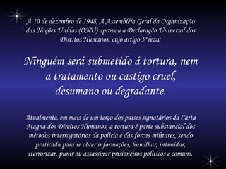A 10 de dezembro de 1948, A Assembléia Geral da Organização das Nações Unidas (ONU) aprovou a Declaração Universal dos Direitos Humanos, cujo artigo 5°reza: Ninguém será submetido á tortura, nem a tratamento ou castigo cruel, desumano ou degradante. Atualmente, em mais de um terço dos países signatários da Carta Magna dos Direitos Humanos, a tortura é parte substancial dos métodos interrogatórios da policia e das forças militares, sendo praticada para se obter informações, humilhar, intimidar, aterrorizar, punir ou assassinar prisioneiros políticos e comuns.   