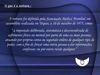 O que é a tortura : A tortura foi definida pela Associação Médica Mundial, em assembléia realizada em Tóquio, a 10 de outubro de 1975, como:  “  a imposição deliberada, sistemática e desconsiderada de sofrimento físico ou mental por parte de uma ou mais pessoas, atuando por própria conta ou seguindo ordens de qualquer tipo de poder, com o fim de forçar uma outra pessoa a dar informações, confessar, ou por outra razão qualquer.” 
