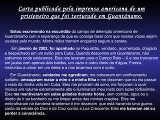 Carta publicada pela imprensa americana de um prisioneiro que foi torturado em Guantánamo. Estou escrevendo na escuridão  do campo de detenção americano de Guantánamo com a esperança de que eu consiga fazer com que nossas vozes sejam ouvidas pelo mundo. Minha mãos tremem enquanto seguro a caneta. Em  janeiro de 2002, fui apanhado  no Paquistão, vendado, acorrentado, drogado e despachado em um avião para Cuba. Quando descemos em Guantánamo, não sabíamos onde estávamos. Eles nos levaram para o Campo Raio – X e nos trancaram em jaulas com apenas dois baldes, um vazio e outro cheio de d’água. Fomos instruídos a urinar em um deles e a nos lavarmos com o outro. Em Guantánamo,  soldados me agrediram , me colocaram em confinamento solitário,  ameaçaram matar a mim e a minha filha  e me disseram que eu iria passar o resto da minha vida em Cuba. Eles me privaram de sono, me forçaram a ouvir música em volume extremamente alto e iluminaram meu rosto com luzes fortíssimas. Eles  me mantiveram em salas geladas durante horas , sem comida, água ou o direito de ir ao banheiro ou me limpar antes das minhas orações. Eles me embrulharam na bandeira israelense e me disseram  que está havendo uma guerra santa da estrela de Davi e da Cruz contra a Lua Crescente. Eles  me bateram até eu perder a consciência. 