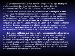 O que escrevo aqui não é fruto da minha imaginação ou algo ditado pela minha insanidade. São fatos testemunhados por outros detentos, representantes da Cruz Vermelha, interrogadores e tradutores. Durante meus primeiros anos em Guantánamo  fui interrogado muitas vezes . Meus interrogadores me disseram que queriam que eu confessasse ser da Al – Qaeda e que eu estava envolvido de alguma forma com os ataques terroristas contra os Estados Unidos. Disse que não tenho conexão alguma com nada disso.  Não sou um membro da Al – Qaeda . Nunca encorajei ninguém a lutar pela Al – Qaeda. Osama bin Laden e a Al – Qaeda não fizeram nada além de matar e denegrir uma religião. Nunca lutei ou carreguei uma arma comigo.  Gosto dos Estados Unidos e não sou um inimigo . Já morei nos Estados Unidos e quis me tornar um cidadão americano. Sei que os soldados que fizeram mal a mim representam eles mesmo , e não os Estados Unidos. E eu tenho de dizer que nem todos os soldados americanos em Cuba nos maltrataram ou torturaram. Há soldados que nos tratam de forma humana.  Alguns deles até choram quando nos vêem nessas situações.  Uma vez, no Campo Delta, um soldado pediu desculpas a mim e me ofereceu chocolate quente e biscoitos. Quando agradeci, ele disse: “ Eu não preciso que você agradeça a mim”. Escrevo isso para que os leitores não pensem que acuso todos os americanos.  