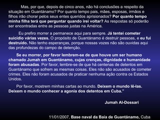 Mas, por que, depois de cinco anos, não há conclusões a respeito da situação em Guantánamo? Por quanto tempo pais, mães, esposas, irmãos e filhos irão chorar pelos seus entes queridos aprisionados?  Por quanto tempo minha filha terá que perguntar quando irei voltar?  As respostas só poderão ser encontradas entre as pessoas justas na América. Eu prefiro morrer a permanece aqui para sempre.  Já tentei cometer suicídio várias vezes.  O propósito de Guantánamo é destruir pessoas, e  eu fui destruído.  Não tenho esperanças, porque nossas vozes não são ouvidas aqui das profundezas do campo de detenção. Se eu morrer, por favor lembrem-se de que houve um ser humano chamado Jumah em Guantánamo, cujas crenças, dignidade e humanidade foram abusadas . Por favor, lembre-se de que há centenas de detentos em Guantánamo que sofrem as mesmas coisas. Eles não são acusados de cometer crimes. Eles não foram acusados de praticar nenhuma ação contra os Estados Unidos. Por favor, mostrem minhas cartas ao mundo.  Deixem o mundo lê-las. Deixem o mundo conhecer a agonia dos detentos em Cuba.” Jumah Al-Dossari  11/01/2007,  Base naval da Baía de Guantánamo,  Cuba 