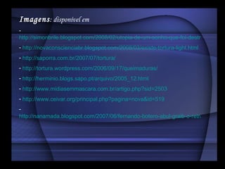 Imagens : disponível em   http://simonbrile.blogspot.com/2008/02/utopia-de-um-sonho-que-foi-destrudo.html http://novaconscienciabr.blogspot.com/2008/03/existe-tortura-light.html http://saporra.com.br/2007/07/tortura/ http://tortura.wordpress.com/2006/09/17/queimaduras/ http://herminio.blogs.sapo.pt/arquivo/2005_12.html http://www.midiasemmascara.com.br/artigo.php?sid=2503 http://www.ceivar.org/principal.php?pagina=nova&id=519 http://nanamada.blogspot.com/2007/06/fernando-botero-abul-graib-o-retrato-da.html 