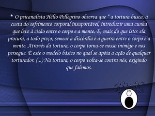 *  O psicanalista Hélio Pellegrino observa que “ a tortura busca, à custa do sofrimento corporal insuportável, introduzir uma cunha que leve à cisão entre o corpo e a mente. E, mais do que isto: ela procura, a todo preço, semear a discórdia e a guerra entre o corpo e a mente. Através da tortura, o corpo torna-se nosso inimigo e nos persegue. È este o modelo básico no qual se apóia a ação de qualquer torturador. (...) Na tortura, o corpo volta-se contra nós, exigindo que falemos. 