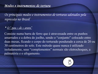 Modos e instrumentos de tortura Os principais modos e instrumentos de torturas adotados pela repressão no Brasil O “ pau – de – arara” Consiste numa barra de ferro que é atravessada entre os punhos amarrados e a dobra do joelho, sendo o “conjunto” colocado entre duas mesas, ficando o corpo do torturado pendurado a cerca de 20 ou 30 centímetros do solo. Este método quase nunca é utilizado isoladamente, seus “complementos” normais são eletrochoques, a palmatória e o afogamento.  