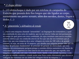 O choque elétrico (...) O eletrochoque é dado por um telefone de campanha do Exército que possuía dois fios longos que são ligados ao corpo, normalmente nas partes sexuais, além dos ouvidos, dentes, língua e dedos. (...)  A “ pimentinha” e dobradores de tensão (...) havia uma máquina chamada “pimentinha”, na linguagem dos torturadores, a qual era constituída de uma caixa de madeira; que no seu interior tinha um ímã permanente, no campo do qual girava um rotor combinado, de cujos terminais uma escova recolhia corrente elétrica que era conduzida através de fios que iam dar nos terminais que já descreveu; que essa máquina dava uma voltagem em torno de 100 volts e de grande corrente, ou seja, em torno de 10 amperes; que detalha essa máquina porque sabe que ela é a base do princípio fundamental: do princípio de geração de eletricidade; que essa máquina era extremamente perigosa porque a corrente elétrica aumentava em função da velocidade que se imprimia ao rotor através de uma manivela; que, em seguida, essa máquina era aplicada com uma velocidade muito rápida a uma parada repentina e com um giro no sentido contrário, criando assim uma força contra eletromotriz que elevava a voltagem dos terminais em seu dobro da voltagem inicial da máquina; (...)  