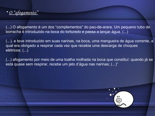 O “afogamento” (...) O afogamento é um dos “complementos” do pau-de-arara. Um pequeno tubo de borracha é introduzido na boca do torturado e passa a lançar água. (...) (...), e teve introduzido em suas narinas, na boca, uma mangueira de água corrente, a qual era obrigado a respirar cada vez que recebia uma descarga de choques elétricos; (...) (...) afogamento por meio de uma toalha molhada na boca que constituí: quando já se está quase sem respirar, recebe um jato d’água nas narinas; (...)“ 
