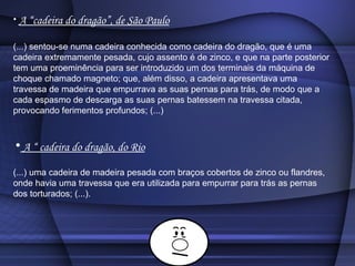 A “cadeira do dragão”, de São Paulo (...) sentou-se numa cadeira conhecida como cadeira do dragão, que é uma cadeira extremamente pesada, cujo assento é de zinco, e que na parte posterior tem uma proeminência para ser introduzido um dos terminais da máquina de choque chamado magneto; que, além disso, a cadeira apresentava uma travessa de madeira que empurrava as suas pernas para trás, de modo que a cada espasmo de descarga as suas pernas batessem na travessa citada, provocando ferimentos profundos; (...)  A “ cadeira do dragão, do Rio (...) uma cadeira de madeira pesada com braços cobertos de zinco ou flandres, onde havia uma travessa que era utilizada para empurrar para trás as pernas dos torturados; (...).  