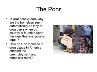 The Poor In American culture why are the homeless seen automatically as lazy or drug users when our country is founded upon the ideal that everyone is equal? How has the increase in drug usage in America effected the unemployment and homeless rates? 