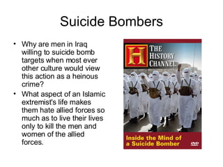 Suicide Bombers Why are men in Iraq willing to suicide bomb targets when most ever other culture would view this action as a heinous crime? What aspect of an Islamic extremist's life makes them hate allied forces so much as to live their lives only to kill the men and women of the allied forces. 
