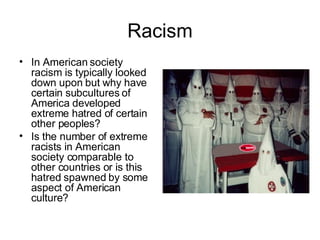 Racism In American society racism is typically looked down upon but why have certain subcultures of America developed extreme hatred of certain other peoples? Is the number of extreme racists in American society comparable to other countries or is this hatred spawned by some aspect of American culture? 