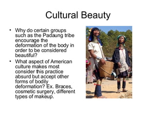 Cultural Beauty Why do certain groups such as the Padaung tribe encourage the deformation of the body in order to be considered beautiful? What aspect of American culture makes most consider this practice absurd but accept other forms of bodily deformation? Ex. Braces, cosmetic surgery, different types of makeup. 