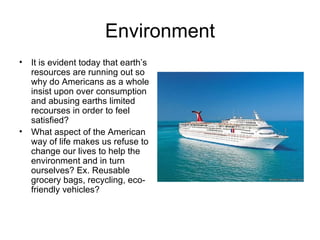 Environment It is evident today that earth’s resources are running out so why do Americans as a whole insist upon over consumption and abusing earths limited recourses in order to feel satisfied? What aspect of the American way of life makes us refuse to change our lives to help the environment and in turn ourselves? Ex. Reusable grocery bags, recycling, eco-friendly vehicles? 