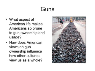 Guns What aspect of American life makes Americans so prone to gun ownership and usage? How does American views on gun ownership influence how other cultures view us as a whole? 