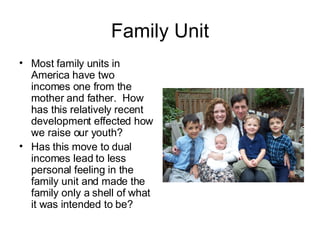 Family Unit Most family units in America have two incomes one from the mother and father.  How has this relatively recent development effected how we raise our youth? Has this move to dual incomes lead to less personal feeling in the family unit and made the family only a shell of what it was intended to be? 