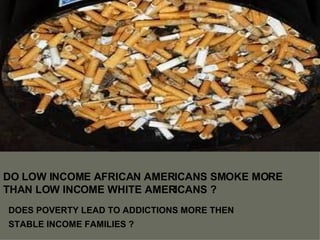DO LOW INCOME AFRICAN AMERICANS SMOKE MORE THAN LOW INCOME WHITE AMERICANS ? DOES POVERTY LEAD TO ADDICTIONS MORE THEN STABLE INCOME FAMILIES ? 