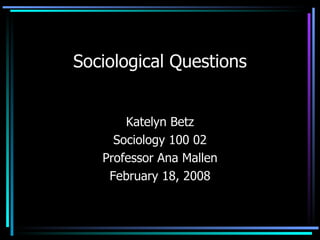 Sociological Questions Katelyn Betz Sociology 100 02 Professor Ana Mallen February 18, 2008 