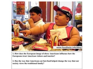 1. How does the European image of obese Americans influence how the Europeans treat American visitors and tourists? 2. Has the way that Americans eat fast-food helped change the way that our society views the traditional family? 