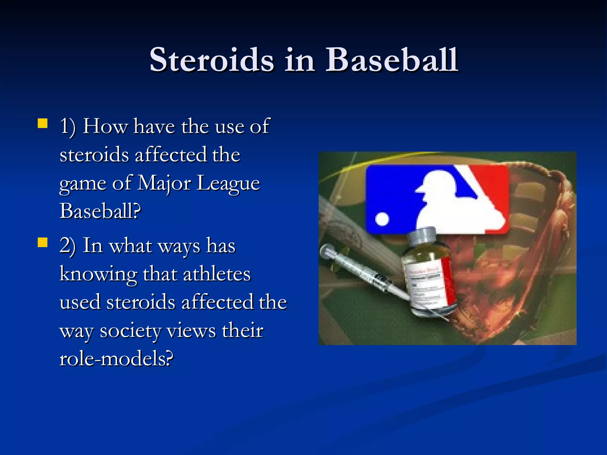Steroids in Baseball 1) How have the use of steroids affected the game of Major League Baseball? 2) In what ways has knowing that athletes used steroids affected the way society views their role-models?  