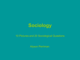 Sociology 10 Pictures and 20 Sociological Questions Alyson Perriman  
