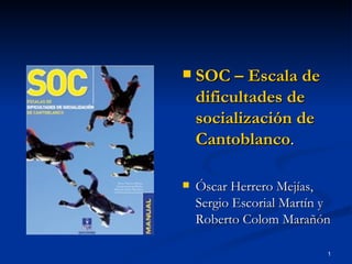    SOC – Escala de
    dificultades de
    socialización de
    Cantoblanco.

   Óscar Herrero Mejías,
    Sergio Escorial Martín y
    Roberto Colom Marañón

                           1
 