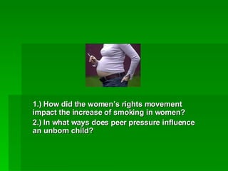 1.) How did the women’s rights movement impact the increase of smoking in women? 2.) In what ways does peer pressure influence an unborn child? 