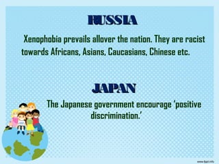 RUSSIARUSSIA
Xenophobia prevails allover the nation. They are racist
towards Africans, Asians, Caucasians, Chinese etc.
JAPANJAPAN
The Japanese government encourage ‘positive
discrimination.’
 