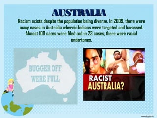 AUSTRALIAAUSTRALIA
Racism exists despite the population being diverse. In 2009, there were
many cases in Australia wherein Indians were targeted and harassed.
Almost 100 cases were filed and in 23 cases, there were racial
undertones.
 