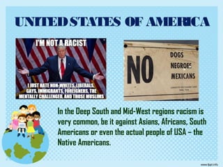 UNITEDSTATES OF AMERICA
In the Deep South and Mid-West regions racism is
very common, be it against Asians, Africans, South
Americans or even the actual people of USA – the
Native Americans.
 