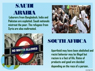 SAUDI
ARABIA
Laborers from Bangladesh, India and
Pakistan are exploited. Saudi nationals
mistreat the poor. The refugees from
Syria are also maltreated.
SOUTHAFRICA
Apartheid may have been abolished and
racist behavior may be illegal but
racism is a fact of life. Rates of
products and good are decided
depending on the race of a person.
 