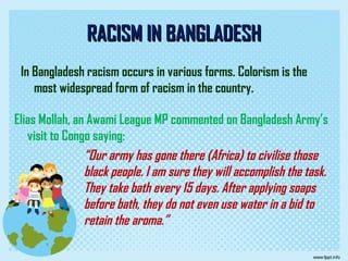 RACISM IN BANGLADESHRACISM IN BANGLADESH
In Bangladesh racism occurs in various forms. Colorism is the
most widespread form of racism in the country.
Elias Mollah, an Awami League MP commented on Bangladesh Army’s
visit to Congo saying:
“Our army has gone there (Africa) to civilise those
black people. I am sure they will accomplish the task.
They take bath every 15 days. After applying soaps
before bath, they do not even use water in a bid to
retain the aroma.”
 
 