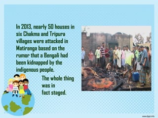 In 2013, nearly 50 houses in
six Chakma and Tripura
villages were attacked in
Matiranga based on the
rumor that a Bengali had
been kidnapped by the
indigenous people.
The whole thing
was in
fact staged.
 