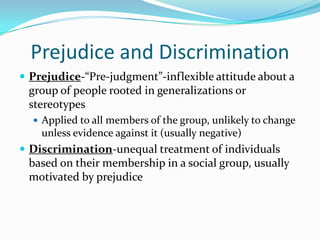 Prejudice and Discrimination
 Prejudice-“Pre-judgment”-inflexible attitude about a
 group of people rooted in generalizations or
 stereotypes
   Applied to all members of the group, unlikely to change
    unless evidence against it (usually negative)
 Discrimination-unequal treatment of individuals
 based on their membership in a social group, usually
 motivated by prejudice
 