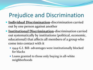 Prejudice and Discrimination
 Individual Discrimination-discrimination carried
  out by one person against another
 Institutional Discrimination-discrimination carried
  out systematically by institutions (political, economic,
  educational) that affects all members of a group who
  come into contact with it
   1944-G.I. Bill- advantages were institutionally blocked
    for blacks
   Loans granted to those only buying in all-white
    neighborhoods
 