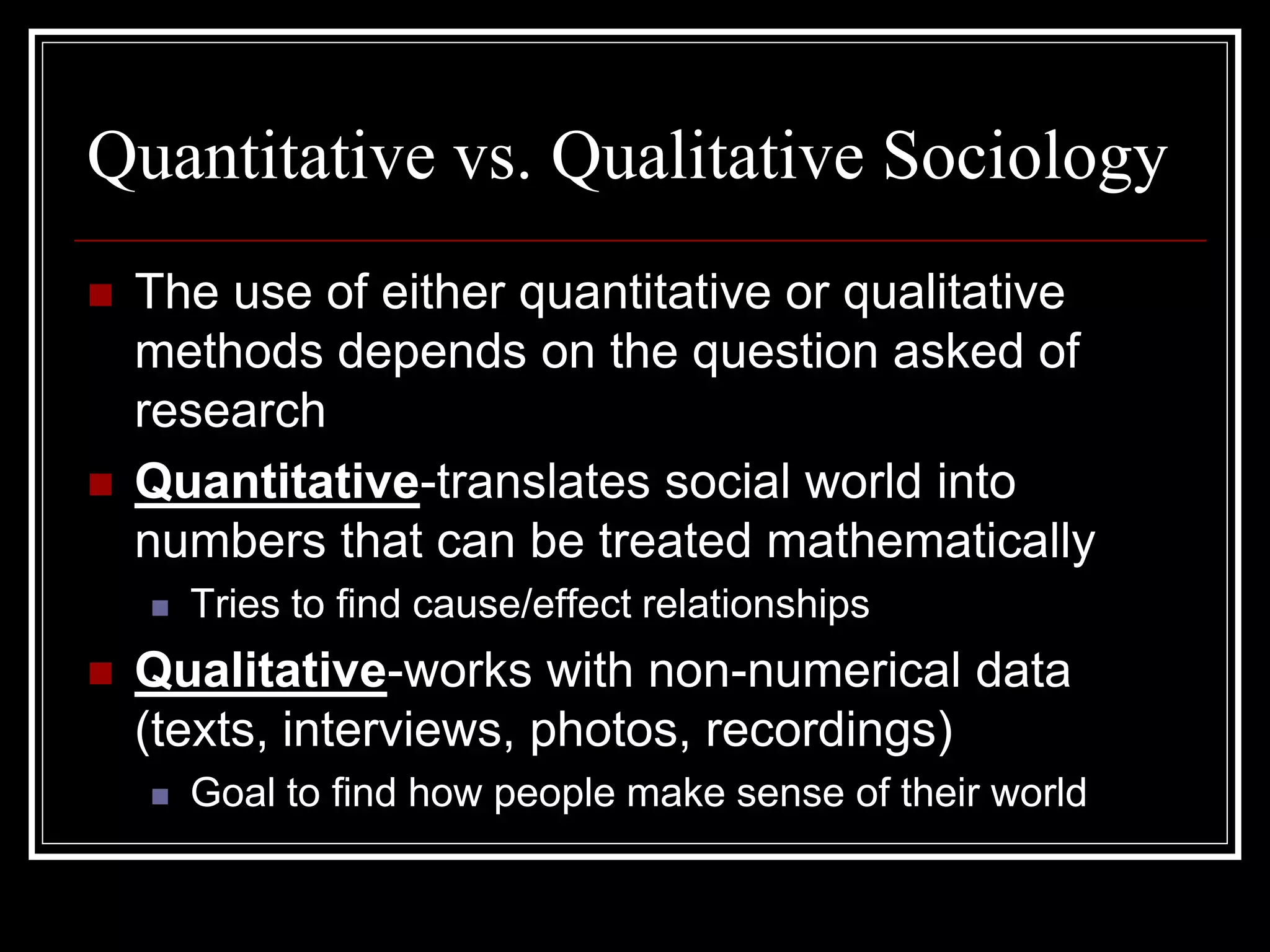 Quantitative vs. Qualitative Sociology
   The use of either quantitative or qualitative
    methods depends on the question asked of
    research
   Quantitative-translates social world into
    numbers that can be treated mathematically
       Tries to find cause/effect relationships
   Qualitative-works with non-numerical data
    (texts, interviews, photos, recordings)
       Goal to find how people make sense of their world
 
