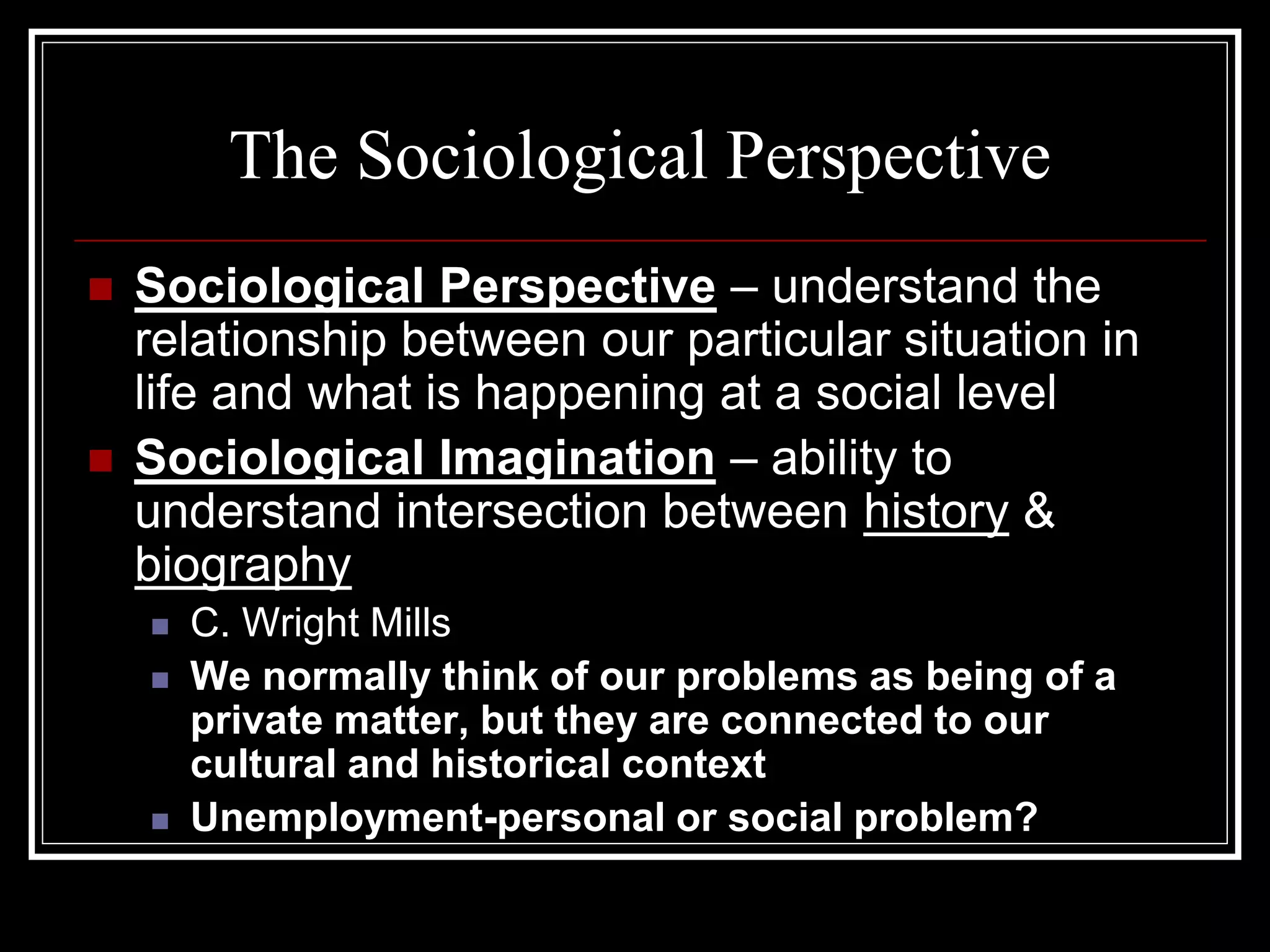 The Sociological Perspective
   Sociological Perspective – understand the
    relationship between our particular situation in
    life and what is happening at a social level
   Sociological Imagination – ability to
    understand intersection between history &
    biography
       C. Wright Mills
       We normally think of our problems as being of a
        private matter, but they are connected to our
        cultural and historical context
       Unemployment-personal or social problem?
 