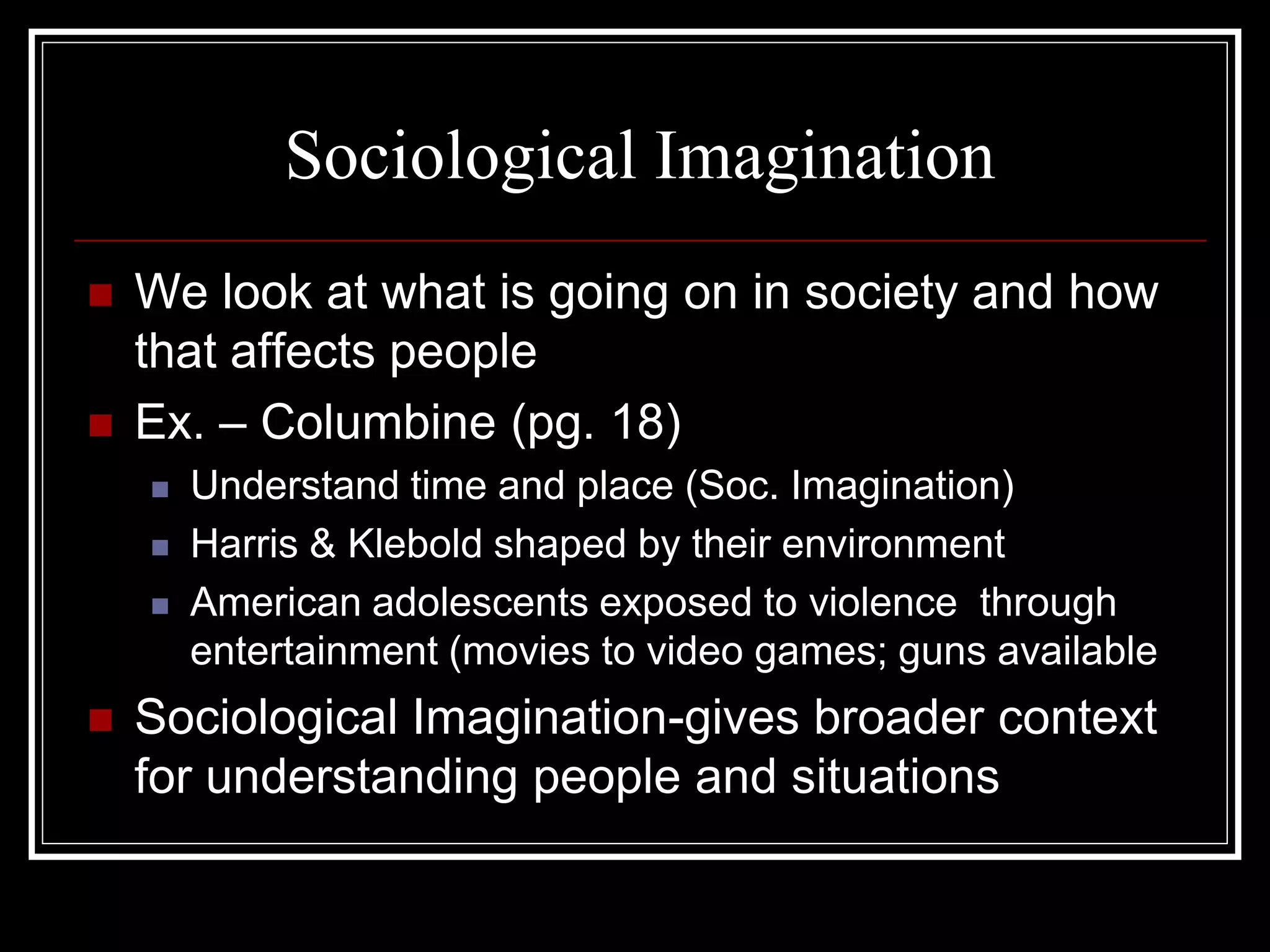 Sociological Imagination
   We look at what is going on in society and how
    that affects people
   Ex. – Columbine (pg. 18)
       Understand time and place (Soc. Imagination)
       Harris & Klebold shaped by their environment
       American adolescents exposed to violence through
        entertainment (movies to video games; guns available
   Sociological Imagination-gives broader context
    for understanding people and situations
 