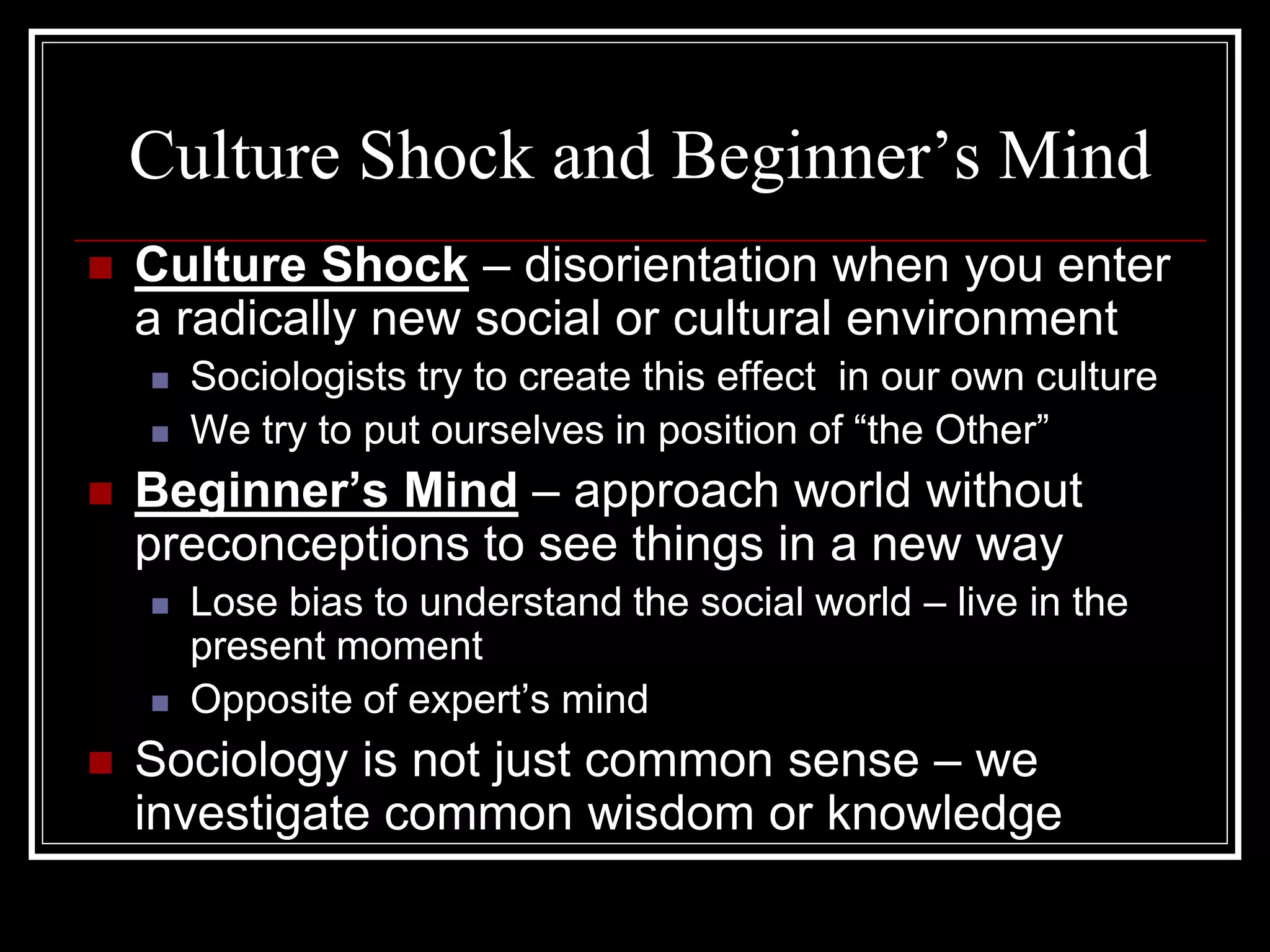Culture Shock and Beginner’s Mind
   Culture Shock – disorientation when you enter
    a radically new social or cultural environment
       Sociologists try to create this effect in our own culture
       We try to put ourselves in position of “the Other”
   Beginner’s Mind – approach world without
    preconceptions to see things in a new way
       Lose bias to understand the social world – live in the
        present moment
       Opposite of expert’s mind
   Sociology is not just common sense – we
    investigate common wisdom or knowledge
 