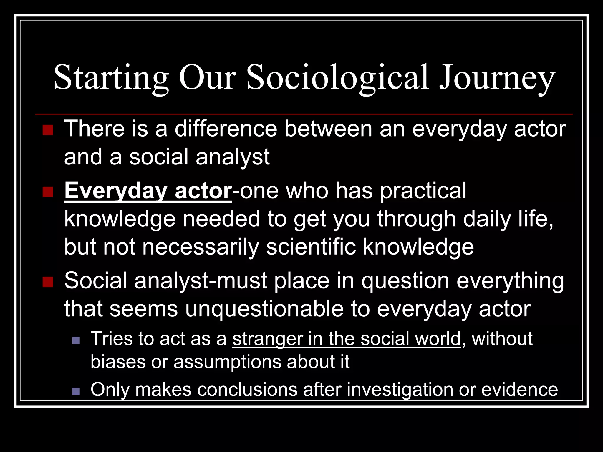 Starting Our Sociological Journey
   There is a difference between an everyday actor
    and a social analyst
   Everyday actor-one who has practical
    knowledge needed to get you through daily life,
    but not necessarily scientific knowledge
   Social analyst-must place in question everything
    that seems unquestionable to everyday actor
       Tries to act as a stranger in the social world, without
        biases or assumptions about it
       Only makes conclusions after investigation or evidence
 