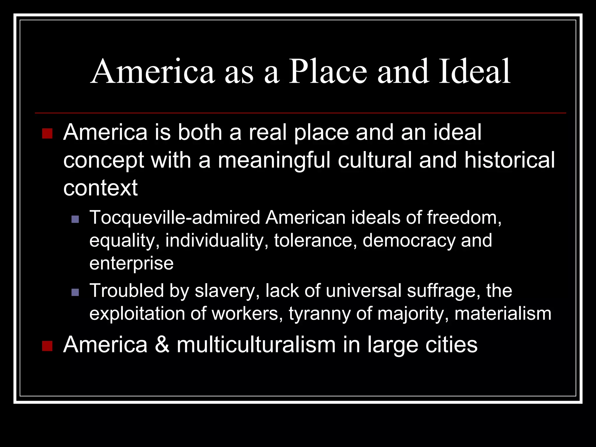 America as a Place and Ideal
   America is both a real place and an ideal
    concept with a meaningful cultural and historical
    context
       Tocqueville-admired American ideals of freedom,
        equality, individuality, tolerance, democracy and
        enterprise
       Troubled by slavery, lack of universal suffrage, the
        exploitation of workers, tyranny of majority, materialism
   America & multiculturalism in large cities
 