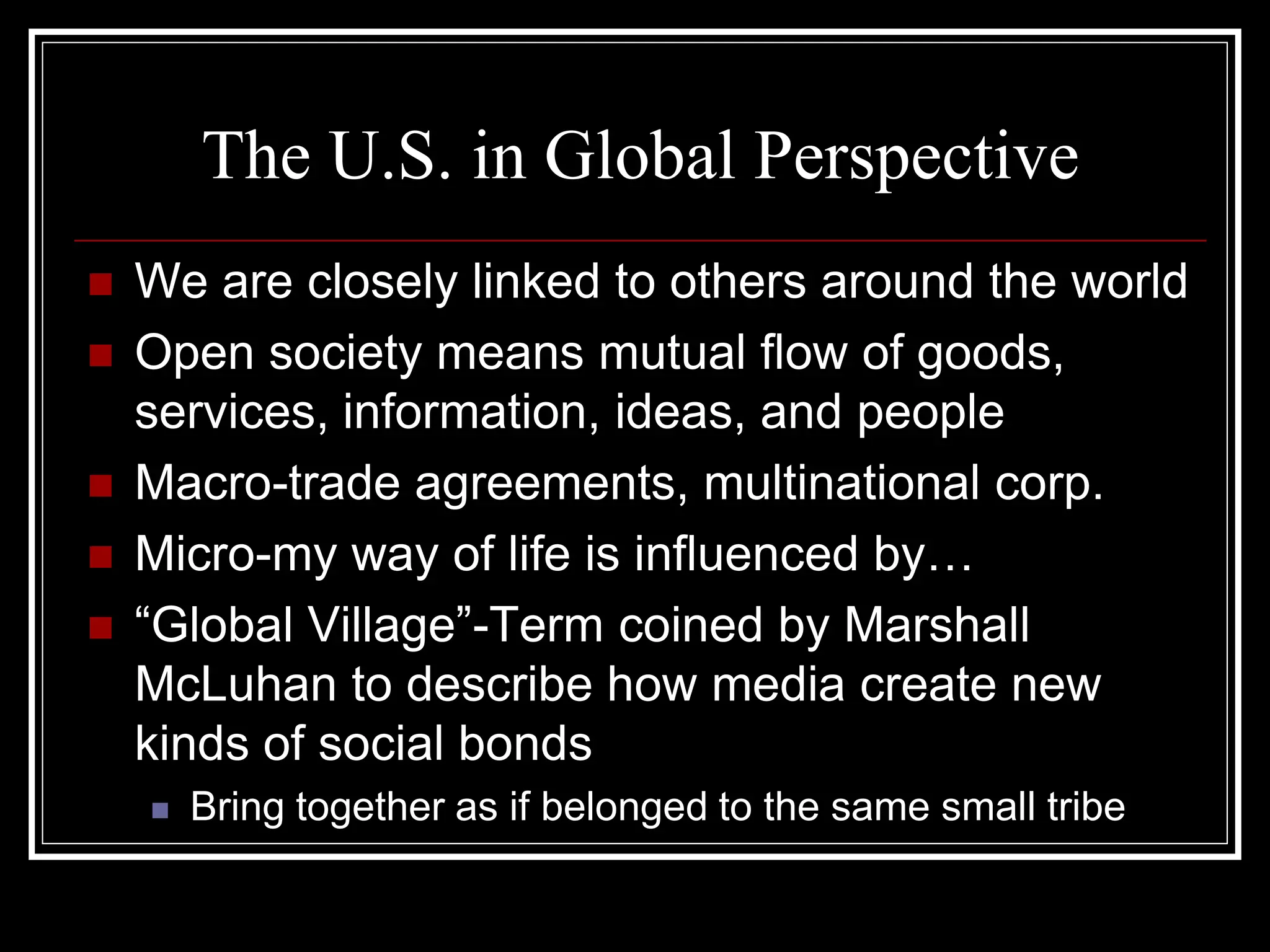 The U.S. in Global Perspective
   We are closely linked to others around the world
   Open society means mutual flow of goods,
    services, information, ideas, and people
   Macro-trade agreements, multinational corp.
   Micro-my way of life is influenced by…
   “Global Village”-Term coined by Marshall
    McLuhan to describe how media create new
    kinds of social bonds
       Bring together as if belonged to the same small tribe
 