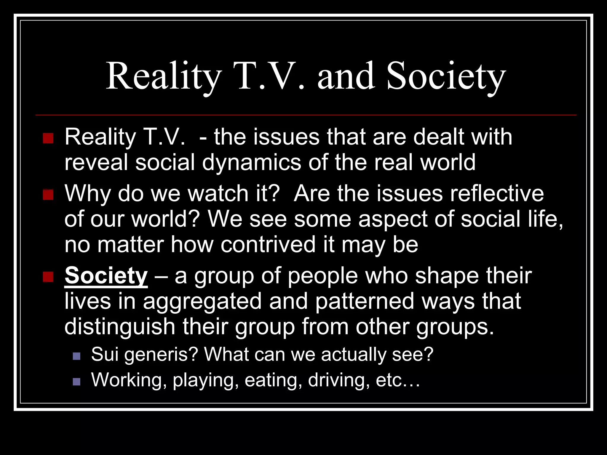 Reality T.V. and Society
   Reality T.V. - the issues that are dealt with
    reveal social dynamics of the real world
   Why do we watch it? Are the issues reflective
    of our world? We see some aspect of social life,
    no matter how contrived it may be
   Society – a group of people who shape their
    lives in aggregated and patterned ways that
    distinguish their group from other groups.
       Sui generis? What can we actually see?
       Working, playing, eating, driving, etc…
 